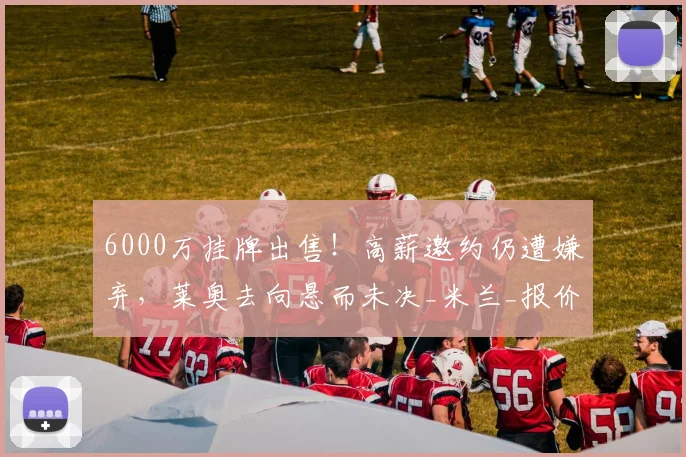 6000万挂牌出售!高薪邀约仍遭嫌弃,莱奥去向悬而未决_米兰_报价_英超