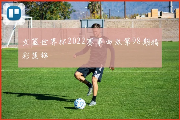 女篮世界杯2022赛事回放第98期精彩集锦