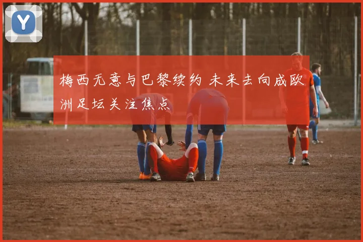 梅西无意与巴黎续约 未来去向成欧洲足坛关注焦点