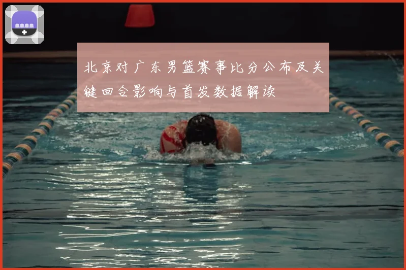 北京对广东男篮赛事比分公布及关键回合影响与首发数据解读