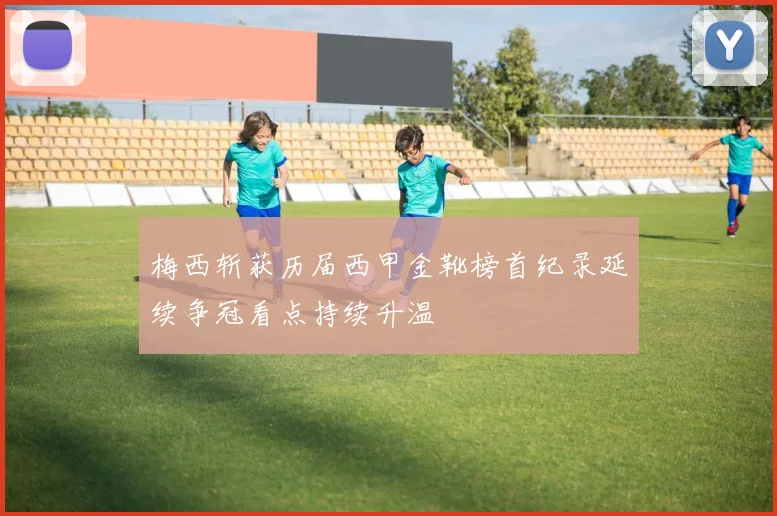 梅西斩获历届西甲金靴榜首纪录延续争冠看点持续升温