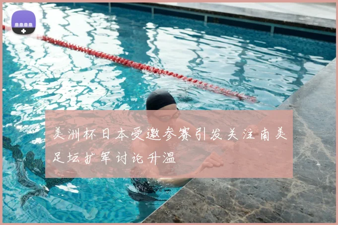 美洲杯日本受邀参赛引发关注南美足坛扩军讨论升温