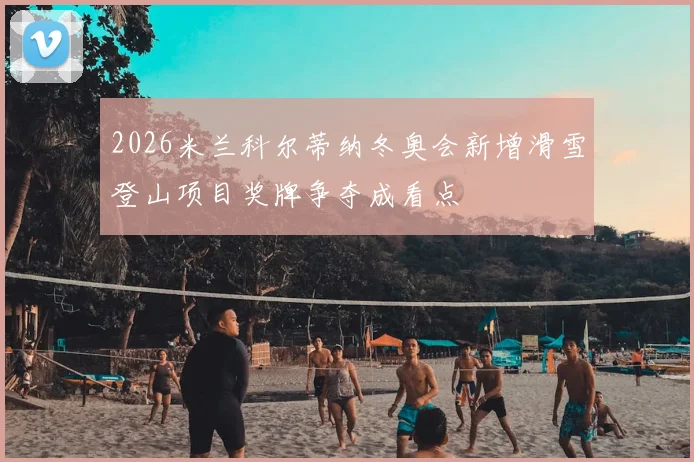 2026米兰科尔蒂纳冬奥会新增滑雪登山项目奖牌争夺成看点