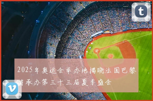 2025年奥运会举办地揭晓法国巴黎将承办第三十三届夏季盛会