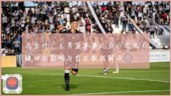 北京对广东男篮赛事比分公布及关键回合影响与首发数据解读