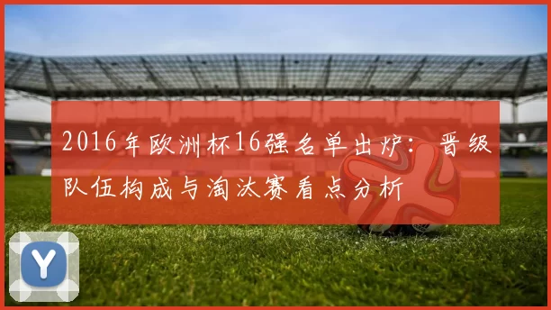 2016年欧洲杯16强名单出炉：晋级队伍构成与淘汰赛看点分析