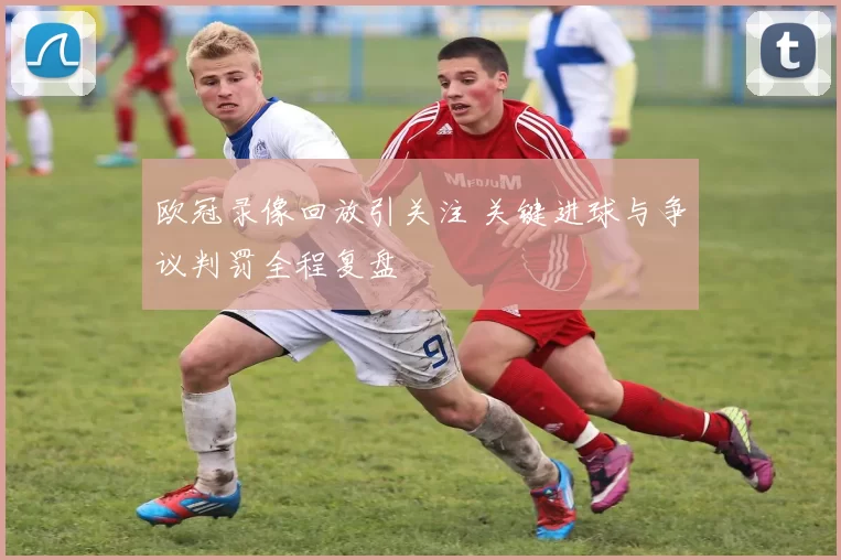 欧冠录像回放引关注 关键进球与争议判罚全程复盘