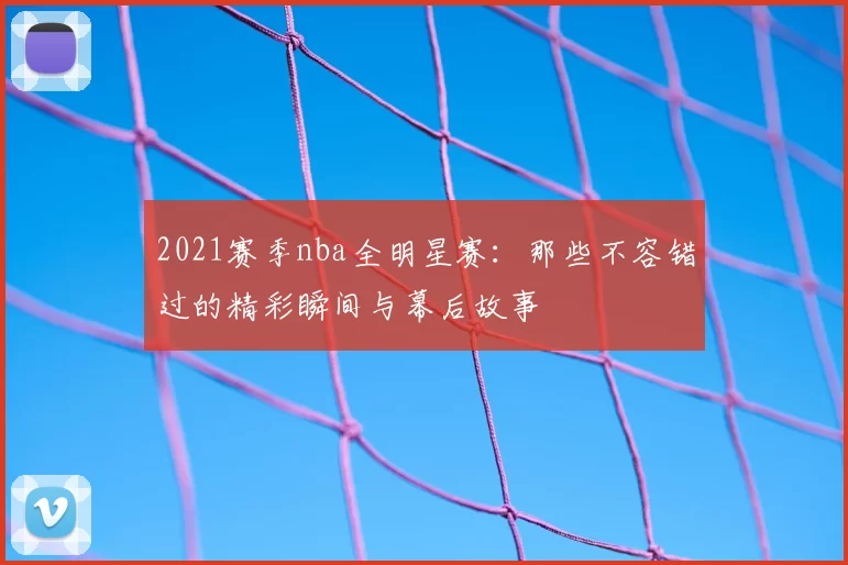 2021赛季nba全明星赛：那些不容错过的精彩瞬间与幕后故事