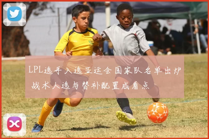 LPL选手入选亚运会国家队名单出炉 战术人选与替补配置成看点