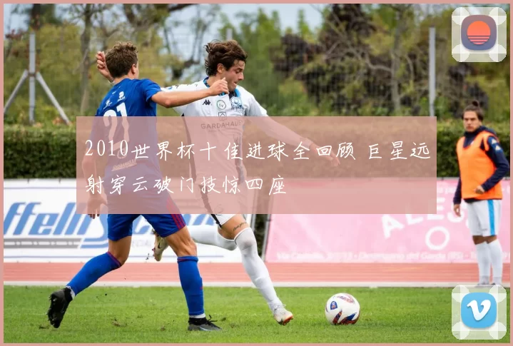 2010世界杯十佳进球全回顾 巨星远射穿云破门技惊四座