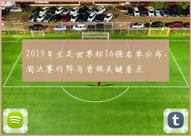 2019年女足世界杯16强名单公布，淘汰赛对阵与晋级关键看点
