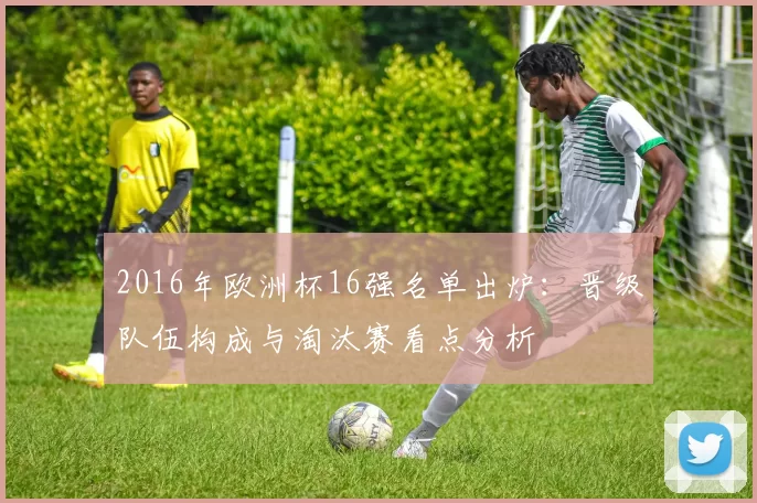 2016年欧洲杯16强名单出炉:晋级队伍构成与淘汰赛看点分析