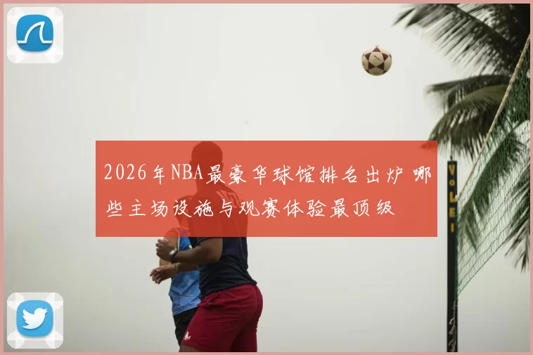 2026年NBA最豪华球馆排名出炉 哪些主场设施与观赛体验最顶级