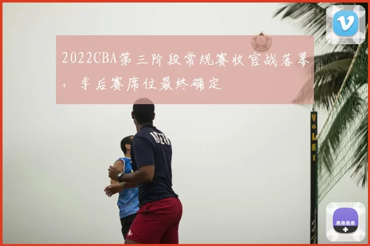 2022CBA第三阶段常规赛收官战落幕，季后赛席位最终确定