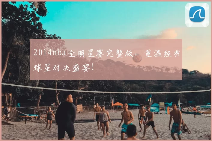 2014nba全明星赛完整版，重温经典球星对决盛宴！