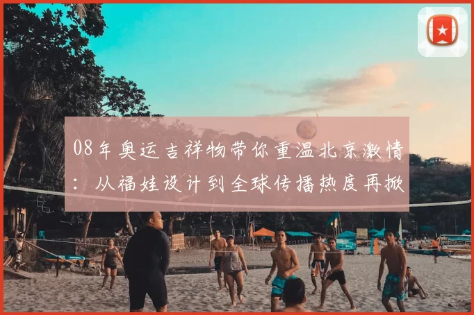 08年奥运吉祥物带你重温北京激情：从福娃设计到全球传播热度再掀回忆浪潮