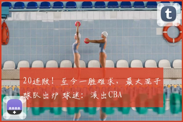 20连败！至今一胜难求，最大混子球队出炉 球迷：滚出CBA