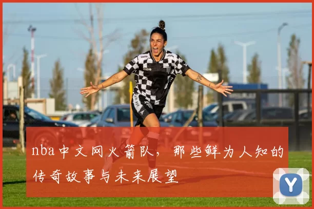 nba中文网火箭队，那些鲜为人知的传奇故事与未来展望