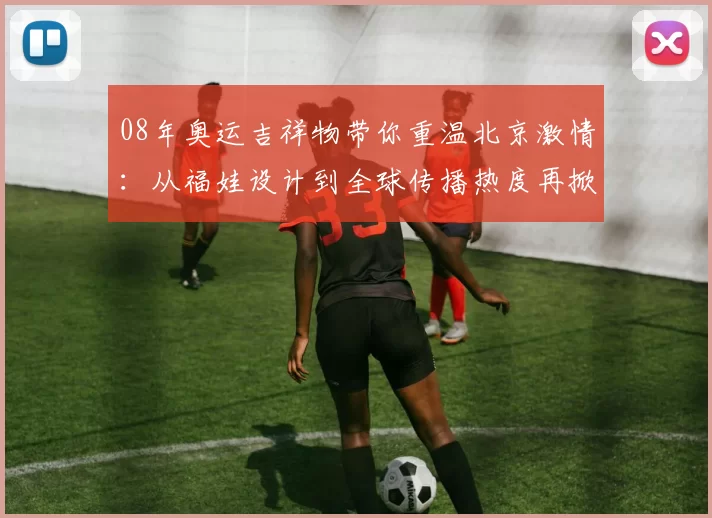 08年奥运吉祥物带你重温北京激情：从福娃设计到全球传播热度再掀回忆浪潮