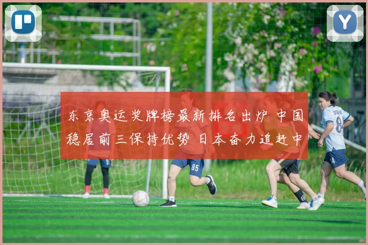 东京奥运奖牌榜最新排名出炉 中国稳居前三保持优势 日本奋力追赶中