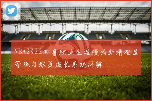 NBA2K22布鲁职业生涯模式新增难度等级与球员成长系统详解