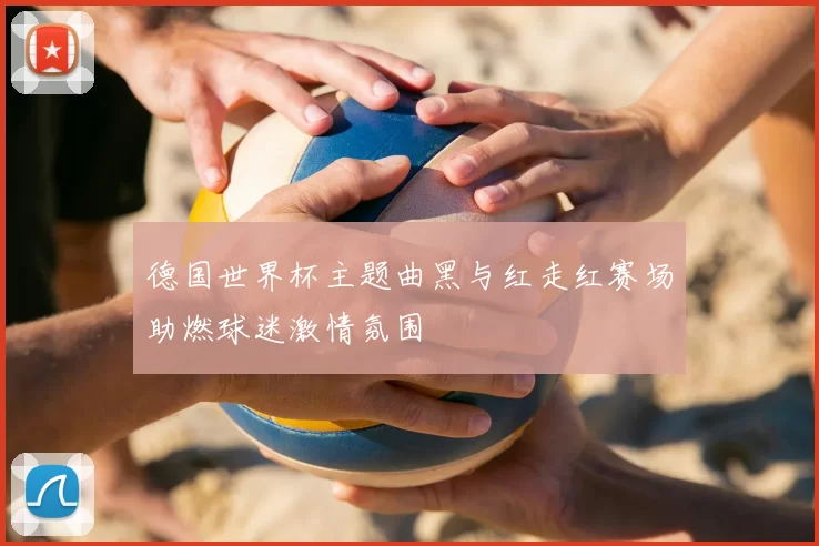 德国世界杯主题曲黑与红走红赛场助燃球迷激情氛围
