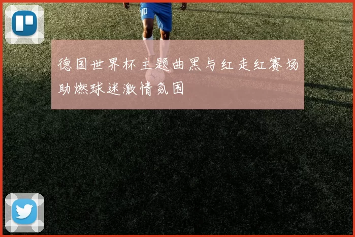 德国世界杯主题曲黑与红走红赛场助燃球迷激情氛围