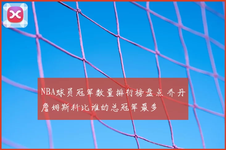 NBA球员冠军数量排行榜盘点 乔丹詹姆斯科比谁的总冠军最多
