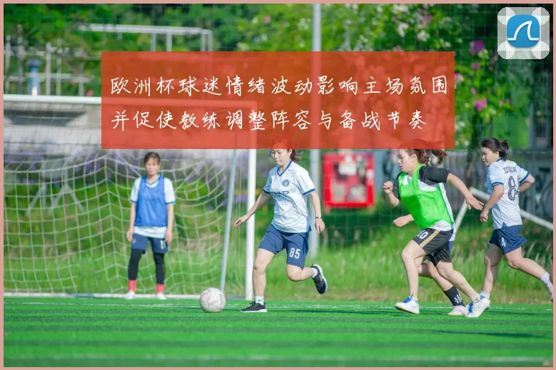 欧洲杯球迷情绪波动影响主场氛围并促使教练调整阵容与备战节奏