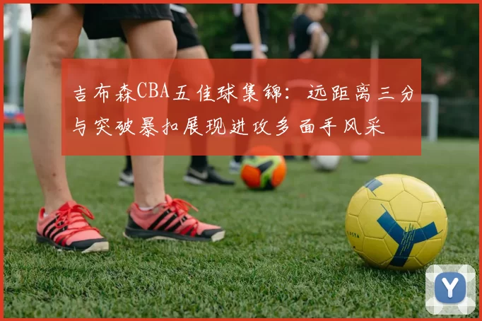 吉布森CBA五佳球集锦:远距离三分与突破暴扣展现进攻多面手风采