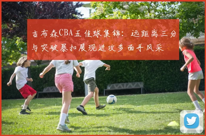 吉布森CBA五佳球集锦：远距离三分与突破暴扣展现进攻多面手风采