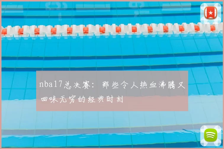 nba17总决赛：那些令人热血沸腾又回味无穷的经典时刻
