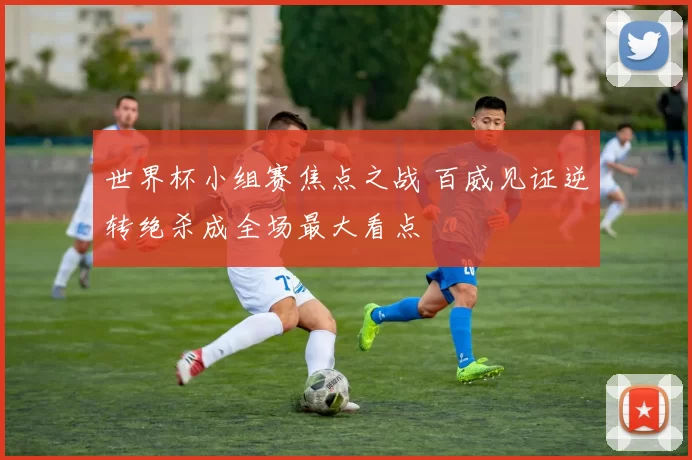 世界杯小组赛焦点之战 百威见证逆转绝杀成全场最大看点