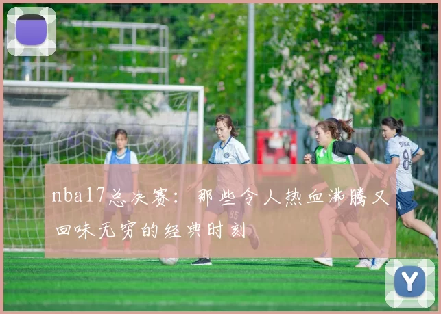 nba17总决赛：那些令人热血沸腾又回味无穷的经典时刻