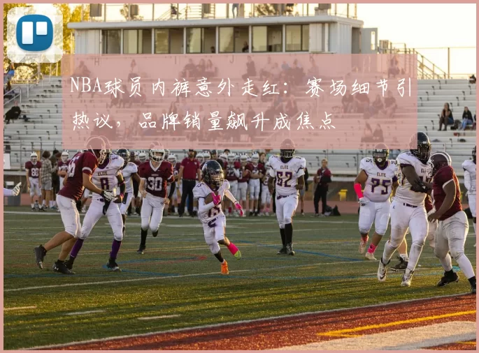 NBA球员内裤意外走红：赛场细节引热议，品牌销量飙升成焦点
