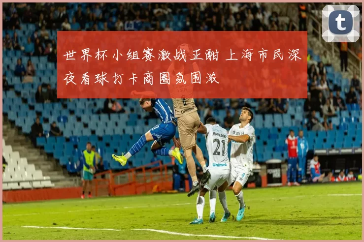 世界杯小组赛激战正酣 上海市民深夜看球打卡商圈氛围浓