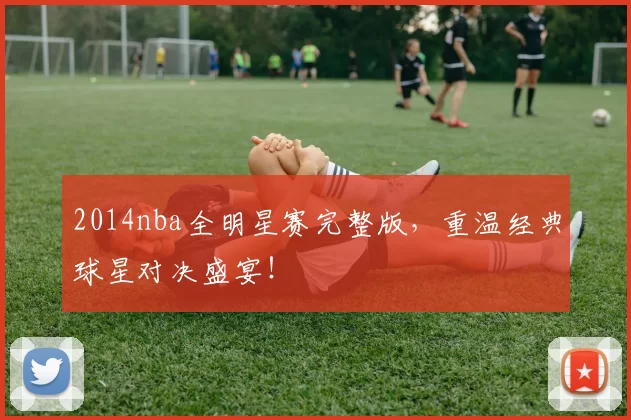 2014nba全明星赛完整版，重温经典球星对决盛宴！